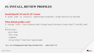 #1: INSTALL, REVIEW PROFILES
Install OpenSCAP and SCAP Content
$ sudo yum -y install openscap-scanner scap-security-guide
What default profiles exist?
$ oscap info /usr/share/xml/scap/ssg/content/ssg-rhel7-xccdf.xml
….
Profiles:
pci-dss
rht-ccp
common
stig-rhel7-server-upstream
(p.s., we’re changing that super long /usr/share/xml/… path in rhel 7.4)
 