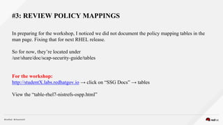 #3: REVIEW POLICY MAPPINGS
In preparing for the workshop, I noticed we did not document the policy mapping tables in the
man page. Fixing that for next RHEL release.
So for now, they’re located under
/usr/share/doc/scap-security-guide/tables
For the workshop:
http://studentX.labs.redhatgov.io → click on “SSG Docs” → tables
View the “table-rhel7-nistrefs-ospp.html”
 
