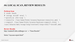 #4: LOCAL SCAN, REVIEW RESULTS
Perform Scan
$ sudo bash
# oscap xccdf eval 
--profile rht-ccp 
--results /var/www/html/scans/myscan-results.xml 
--report /var/www/html/scans/myscan-report.html 
/usr/share/xml/scap/ssg/content/ssg-rhel7-xccdf.xml
Review Results
http://studentX.labs.redhatgov.io/ → “Scan Results”
Select “myscan-report.html”
 