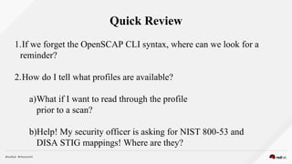 Quick Review
1.If we forget the OpenSCAP CLI syntax, where can we look for a
reminder?
2.How do I tell what profiles are available?
a)What if I want to read through the profile
prior to a scan?
b)Help! My security officer is asking for NIST 800-53 and
DISA STIG mappings! Where are they?
 