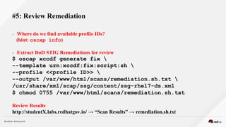 - Where do we find available profile IDs?
(hint: oscap info)
- Extract DoD STIG Remediations for review
$ oscap xccdf generate fix 
--template urn:xccdf:fix:script:sh 
--profile <<profile ID>> 
--output /var/www/html/scans/remediation.sh.txt 
/usr/share/xml/scap/ssg/content/ssg-rhel7-ds.xml
$ chmod 0755 /var/www/html/scans/remediation.sh.txt
Review Results
http://studentX.labs.redhatgov.io/ → “Scan Results” → remediation.sh.txt
#5: Review Remediation
 