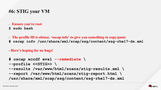 #6: STIG your VM
- Ensure you’re root
$ sudo bash
- The profile ID is obtuse. ‘oscap info’ to give you something to copy/paste
# oscap info /usr/share/xml/scap/ssg/content/ssg-rhel7-ds.xml
- Here’s hoping for no bugs!
# oscap xccdf eval --remediate 
--profile <<STIG>> 
--results /var/www/html/scans/stig-results.xml 
--report /var/www/html/scans/stig-report.html 
/usr/share/xml/scap/ssg/content/ssg-rhel7-ds.xml
 