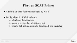 First, an SCAP Primer
● A family of specifications managed by NIST
● Really a bunch of XML schema
○ which are data formats
○ so not a protocol at all, it turns out
○ openly defined, community developed, and evolving
 