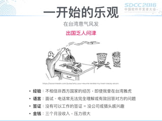⼀一开始的乐观
• 经验：不相信非⻄西⽅方国家的经历，即使我曾在台湾雅虎
• 语⾔言：⾯面试、电话常⽆无法完全理理解或有效回答对⽅方的问题
• 签证：没有可以⼯工作的签证 = 没公司或猎头感兴趣
• ⾦金金钱：三个⽉月没收入，压⼒力力很⼤大
https://www.linkedin.com/pulse/why-your-resume-landed-my-trash-stacey-alcorn
在台湾意⽓气⻛风发
出国乏⼈人问津
 