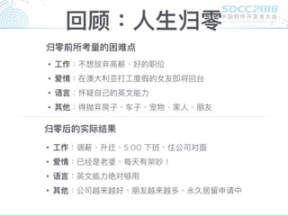 回顾：⼈人⽣生归零
• ⼯工作：不想放弃⾼高薪、好的职位
• 爱情：在澳⼤大利利亚打⼯工度假的女友即将回台
• 语⾔言：怀疑⾃自⼰己的英⽂文能⼒力力
• 其他：得抛弃房⼦子、⻋车⼦子、宠物、家⼈人、朋友
归零前所考量量的困难点
归零后的实际结果
• ⼯工作：调薪、升迁、5:00 下班、住公司对⾯面
• 爱情：已经是老婆、每天有架吵！
• 语⾔言：英⽂文能⼒力力绝对够⽤用
• 其他：公司越来越好、朋友越来越多、永久居留留申请中
 