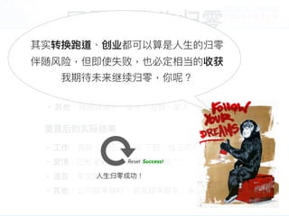 回顾：⼈人⽣生归零
• ⼯工作：不想放弃⾼高薪、好的岗位
• 爱情：在澳⼤大利利亚打⼯工度假的女友即将回台
• 语⾔言：怀疑⾃自⼰己的英⽂文能⼒力力
• 其他：得抛弃房⼦子、⻋车⼦子、宠物、家⼈人、朋友
重置前所考量量的困难点
重置后的实际结果
• ⼯工作：调薪、升迁、5:00 下班、住公司对⾯面
• 爱情：已经是老婆、每天有⼈人吵架 ^^
• 语⾔言：英⽂文能⼒力力绝对够⽤用
• 其他：公司越来越好、朋友越来越多、永久居留留申请中
其实转换跑道、创业都可以算是⼈人⽣生的归零
伴随⻛风险，但即使失败，也必定相当的收获
我期待未来继续归零，你呢？
Reset Success!
⼈人⽣生归零成功！
 