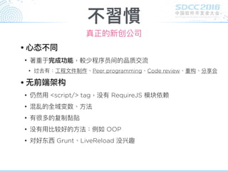 不習慣
真正的新创公司
• ⼼心态不同
• 著重于完成功能，較少程序员间的品质交流
• 过去有：⼯工程⽂文件制作、Peer programming、Code review、重构、分享会
• ⽆无前端架构
• 仍然⽤用 <script/> tag，没有 RequireJS 模块依赖
• 混乱的全域变数、⽅方法
• 有很多的复制黏贴
• 没有⽤用比较好的⽅方法：例例如 OOP
• 对好东⻄西 Grunt、LiveReload 没兴趣
 