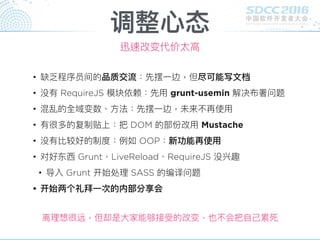 调整⼼心态
迅速改变代价太⾼高
• 缺乏程序员间的品质交流：先摆⼀一边，但尽可能写⽂文档
• 没有 RequireJS 模块依赖：先⽤用 grunt-usemin 解决布署问题
• 混乱的全域变数、⽅方法：先摆⼀一边，未来不再使⽤用
• 有很多的复制贴上：把 DOM 的部份改⽤用 Mustache
• 没有比较好的制度：例例如 OOP：新功能再使⽤用
• 对好东⻄西 Grunt、LiveReload、RequireJS 没兴趣
• 导入 Grunt 开始处理理 SASS 的编译问题
• 开始两个礼拜⼀一次的内部分享会
离理理想很远，但却是⼤大家能够接受的改变，也不会把⾃自⼰己累死
 