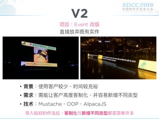 V2
项⽬目：Event 改版
• 背景：使⽤用客户较少、时间较充裕
• 需求：需能让客户⾼高度客制化、并容易易新增不同类型
• 技术：Mustache、OOP、AlpacaJS
导入较好的作法后：客制化与新增不同类型都变简单许多
直接放弃既有实作
 