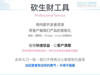 砍⽣生财⼯工具
⽤用内部开发者资源
帮客户做我们产品的客制化
例例如：微⽹网站、Widget、Event 的客制化
Professional Service
能够快速收益、让客户满意
但对内部开发者的成⻓长、或平台本⾝身成⻓长都是负⾯面的
去年年⼤大⼑刀⼀一砍，我们不⽤用再分⼼心做客制化服务
当经营者有这样的勇⽓气，不得不佩服
 