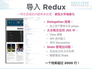 导入 Redux
• Delegation 困难：
• 由上⽽而下要带太多 props
• 太多概念念在同 JSX 中：
• View 逻辑
• API 资料载入
• 资料 Decoration
• State 管理理出问题：
• ⽆无法在元件之外共⽤用
• 随意增加 State
⼀一个档案超过 2000 ⾏行行！
⼀一样也是碰到问题再来处理理，避免太早抽象化
 