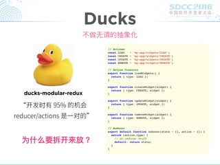 不做⽆无谓的抽象化
Ducks
ducks-modular-redux
开 时
对
为什什么要拆开来放？
// Actions
const LOAD = 'my-app/widgets/LOAD';
const CREATE = 'my-app/widgets/CREATE';
const UPDATE = 'my-app/widgets/UPDATE';
const REMOVE = 'my-app/widgets/REMOVE';
// Action Creators
export function loadWidgets() {
return { type: LOAD };
}
export function createWidget(widget) {
return { type: CREATE, widget };
}
export function updateWidget(widget) {
return { type: UPDATE, widget };
}
export function removeWidget(widget) {
return { type: REMOVE, widget };
}
// Reducer
export default function reducer(state = {}, action = {}) {
switch (action.type) {
// do reducer stuff
default: return state;
}
}
 