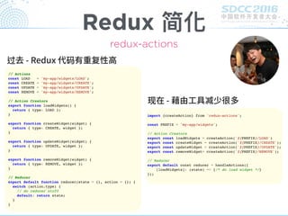 Redux 简化
redux-actions
// Actions
const LOAD = 'my-app/widgets/LOAD';
const CREATE = 'my-app/widgets/CREATE';
const UPDATE = 'my-app/widgets/UPDATE';
const REMOVE = 'my-app/widgets/REMOVE';
// Action Creators
export function loadWidgets() {
return { type: LOAD };
}
export function createWidget(widget) {
return { type: CREATE, widget };
}
export function updateWidget(widget) {
return { type: UPDATE, widget };
}
export function removeWidget(widget) {
return { type: REMOVE, widget };
}
// Reducer
export default function reducer(state = {}, action = {}) {
switch (action.type) {
// do reducer stuff
default: return state;
}
}
过 码
import {createAction} from 'redux-actions';
const PREFIX = 'my-app/widgets';
// Action Creators
export const loadWidgets = createAction(`${PREFIX}/LOAD`)
export const createWidget = createAction(`${PREFIX}/CREATE`);
export const updateWidget = createAction(`${PREFIX}/UPDATE`);
export const removeWidget= createAction(`${PREFIX}/REMOVE`);
// Reducer
export default const reducer = handleActions({
[loadWidgets]: (state) => {/* do load widget */}
});
现
 