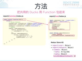 ‣ report/user: Object
▾ report/network: Object
▾ common: Object
‣ data: Array[30]
‣ meta: Object
visibleResultsCount: 3
Redux Store #2
⽅方法
把共⽤用的 Ducks ⽤用 Function 包起来
export default function(PREFIX) {
return {
// Action Creators
changeFilters: createAction(`${PREFIX}/CHANGE_FILTERS`),
resetFilters: createAction(`${PREFIX}/RESET_FILTERS`),
saveReport: createAction(`${PREFIX}/SAVE_REPORT`),
// Reducer
reducer: combineReducers({
reports: handleActions({
[saveReport]: () => {},
}),
options: combineReducers({
filters: handleActions({
[changeFilters]: () => {},
[resetFilters]: () => {},
})
})
})
}
};
report/common/redux.js
import commonRedux from './common/redux';
const PREFIX = 'reports/user';
const {
changeFilters,
resetFilters,
savedReport,
reducer,
} = commonRedux(PREFIX);
export default combineReducers({
common: reducer,
visibleResultsCount: handleAction()
});
report/user/redux.js
 