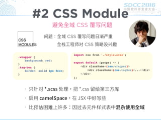 #2 CSS Module
针对 给 库
写
预 难 许 过 杂
避免全域 CSS 覆写问题
问题：全域 CSS 覆写问题⽇日渐严重
全栈⼯工程师对 CSS 策略略没兴趣
.wrapper {
background: red;
}
.tag-box {
border: solid 1px #ccc;
}
import css from './style.scss';
export default (props) => (
<div className={css.wrapper}>
<div className={css.tagBox}>...</div>
</div>
);
 