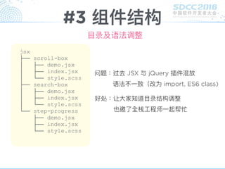 #3 组件结构
⽬目录及语法调整
jsx
├── scroll-box
│ ├── demo.jsx
│ ├── index.jsx
│ └── style.scss
├── search-box
│ ├── demo.jsx
│ ├── index.jsx
│ └── style.scss
└── step-progress
├── demo.jsx
├── index.jsx
└── style.scss
问题：过去 JSX 与 jQuery 插件混放
语法不⼀一致（改为 import, ES6 class)
好处：让⼤大家知道⽬目录结构调整
也邀了了全栈⼯工程师⼀一起帮忙
 