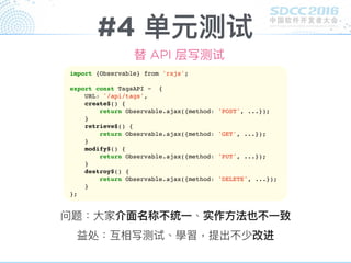 #4 单元测试
替 API 层写测试
import {Observable} from 'rxjs';
export const TagsAPI = {
URL: '/api/tags',
create$() {
return Observable.ajax({method: 'POST', ...});
}
retrieve$() {
return Observable.ajax({method: 'GET', ...});
}
modify$() {
return Observable.ajax({method: 'PUT', ...});
}
destroy$() {
return Observable.ajax({method: 'DELETE', ...});
}
};
问题：⼤大家介⾯面名称不统⼀一、实作⽅方法也不⼀一致
益处：互相写测试、學習，提出不少改进
 