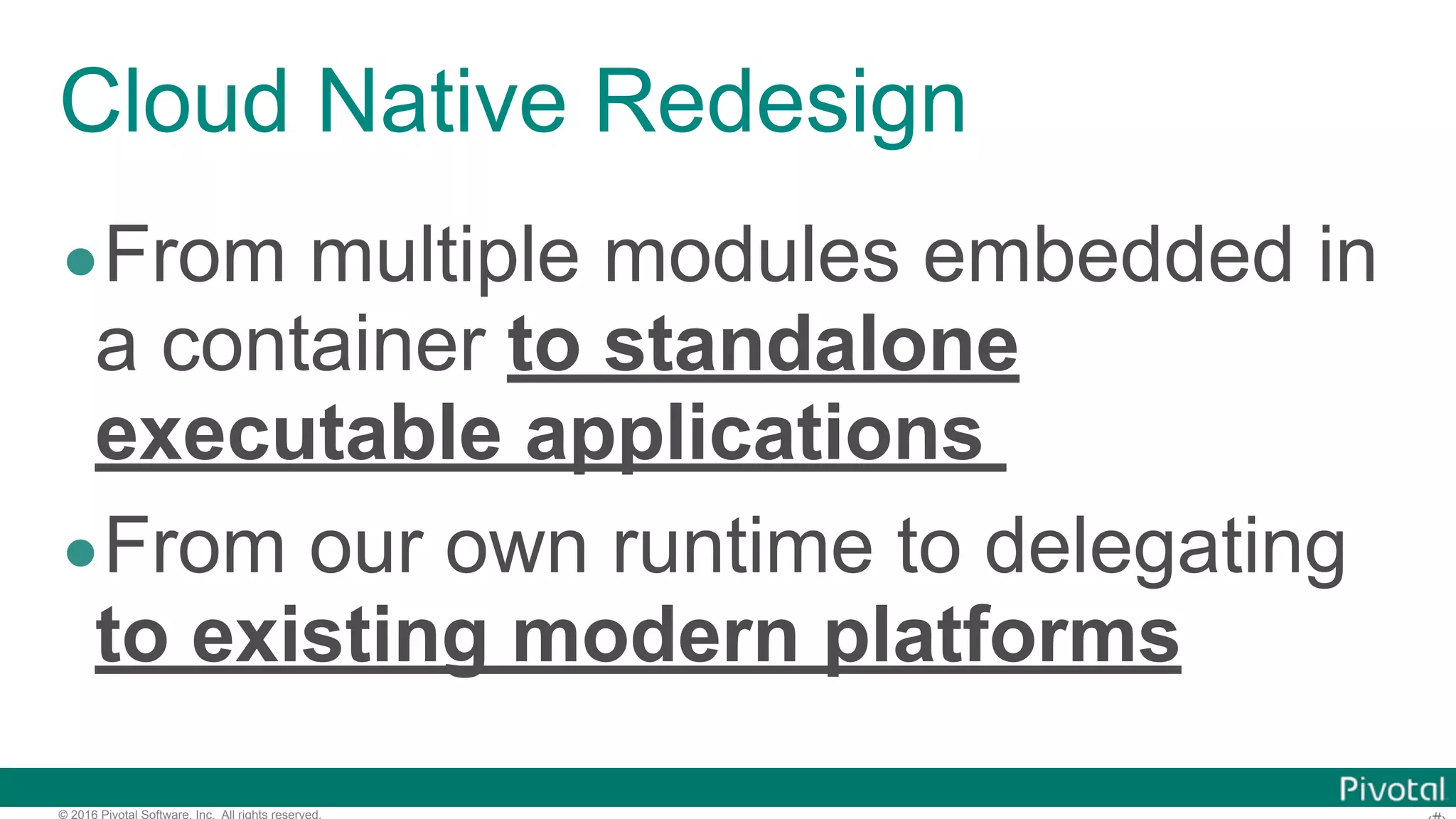 © 2016 Pivotal Software, Inc. All rights reserved. Cloud Native Redesign •From multiple modules embedded in a container to standalone executable applications •From our own runtime to delegating to existing modern platforms 