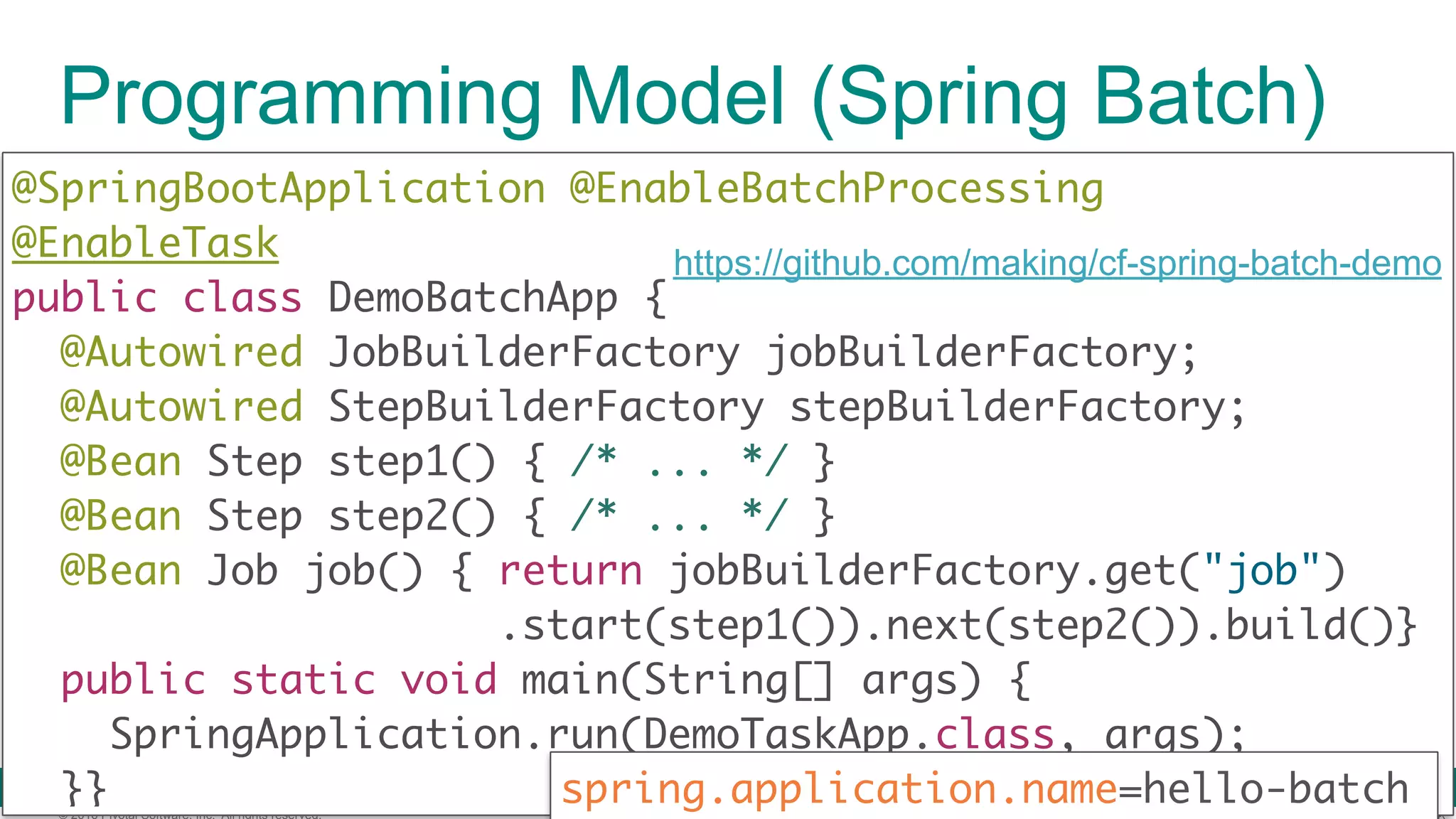 © 2016 Pivotal Software, Inc. All rights reserved. Programming Model (Spring Batch) @SpringBootApplication @EnableBatchProcessing  @EnableTask public class DemoBatchApp { @Autowired JobBuilderFactory jobBuilderFactory; @Autowired StepBuilderFactory stepBuilderFactory;  @Bean Step step1() { /* ... */ } @Bean Step step2() { /* ... */ } @Bean Job job() { return jobBuilderFactory.get("job") .start(step1()).next(step2()).build()}  public static void main(String[] args) {  SpringApplication.run(DemoTaskApp.class, args);  }} https://github.com/making/cf-spring-batch-demo spring.application.name=hello-batch 