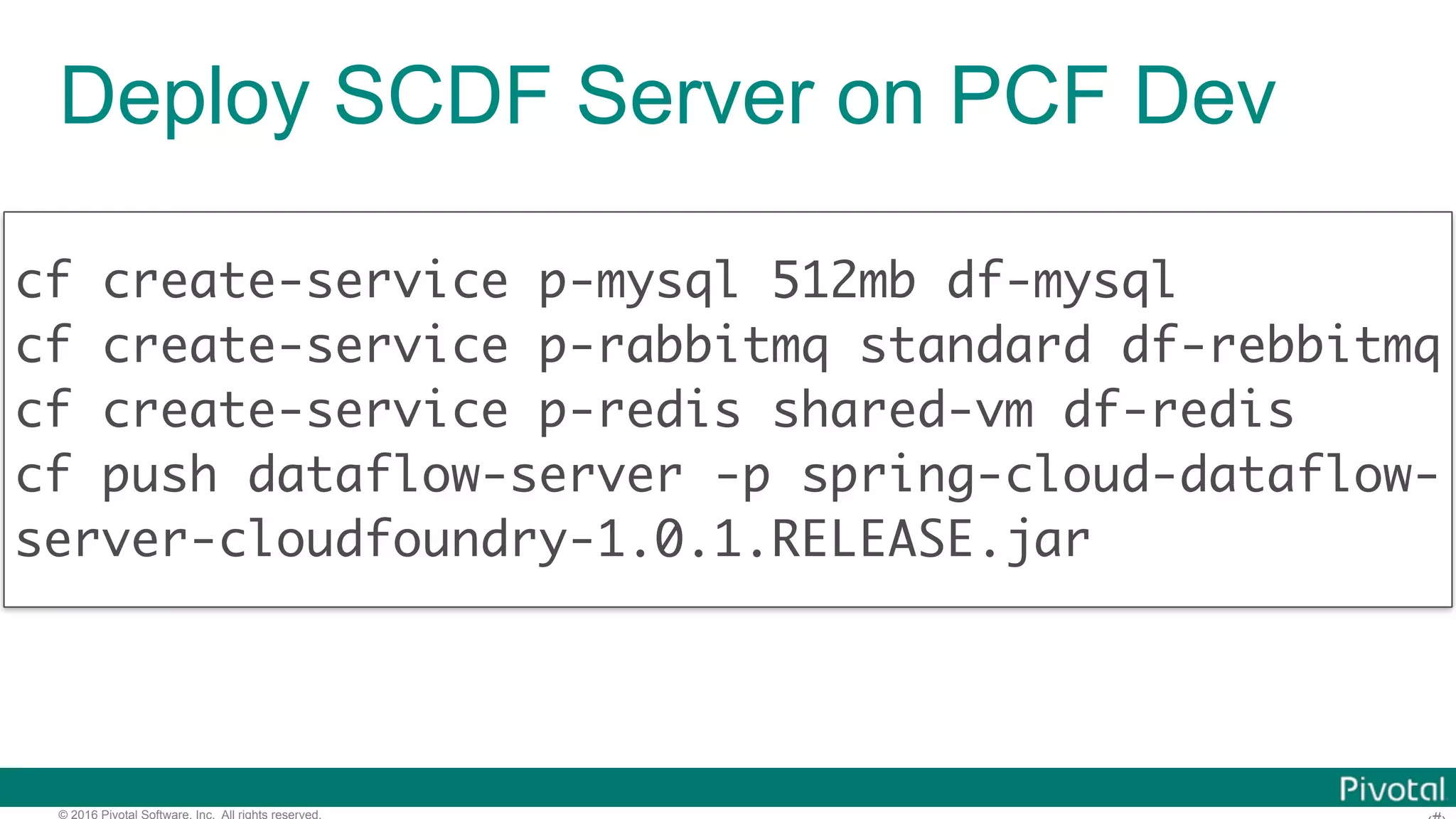 © 2016 Pivotal Software, Inc. All rights reserved. cf create-service p-mysql 512mb df-mysql cf create-service p-rabbitmq standard df-rebbitmq cf create-service p-redis shared-vm df-redis cf push dataflow-server -p spring-cloud-dataflow- server-cloudfoundry-1.0.1.RELEASE.jar Deploy SCDF Server on PCF Dev 