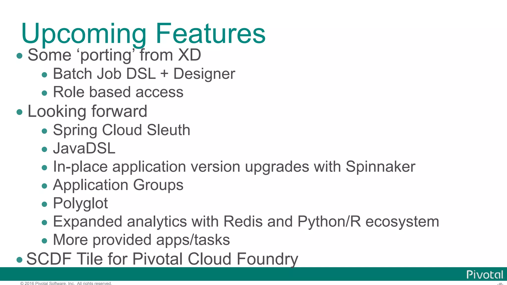 © 2016 Pivotal Software, Inc. All rights reserved. Upcoming Features • Some ‘porting’ from XD • Batch Job DSL + Designer • Role based access • Looking forward • Spring Cloud Sleuth • JavaDSL • In-place application version upgrades with Spinnaker • Application Groups • Polyglot • Expanded analytics with Redis and Python/R ecosystem • More provided apps/tasks •SCDF Tile for Pivotal Cloud Foundry 