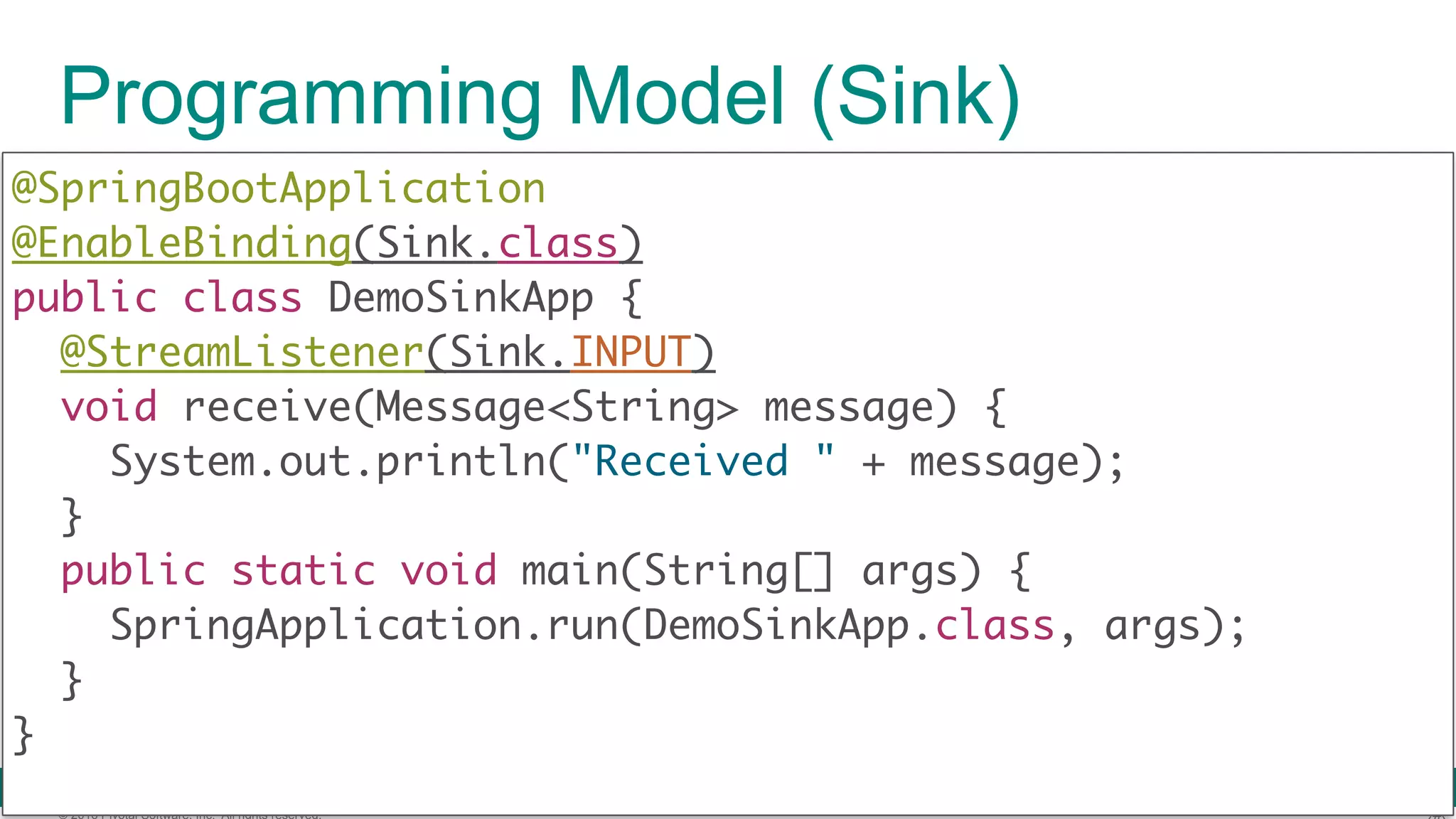 © 2016 Pivotal Software, Inc. All rights reserved. Programming Model (Sink) @SpringBootApplication  @EnableBinding(Sink.class)  public class DemoSinkApp { @StreamListener(Sink.INPUT)  void receive(Message<String> message) {  System.out.println("Received " + message);  }  public static void main(String[] args) {  SpringApplication.run(DemoSinkApp.class, args);  }  } 