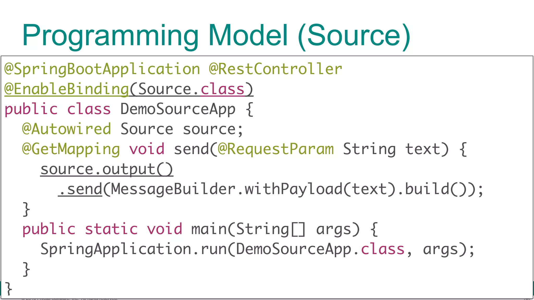© 2016 Pivotal Software, Inc. All rights reserved. Programming Model (Source) @SpringBootApplication @RestController @EnableBinding(Source.class)  public class DemoSourceApp {  @Autowired Source source; @GetMapping void send(@RequestParam String text) {  source.output() .send(MessageBuilder.withPayload(text).build());  }  public static void main(String[] args) {  SpringApplication.run(DemoSourceApp.class, args);  }  } 