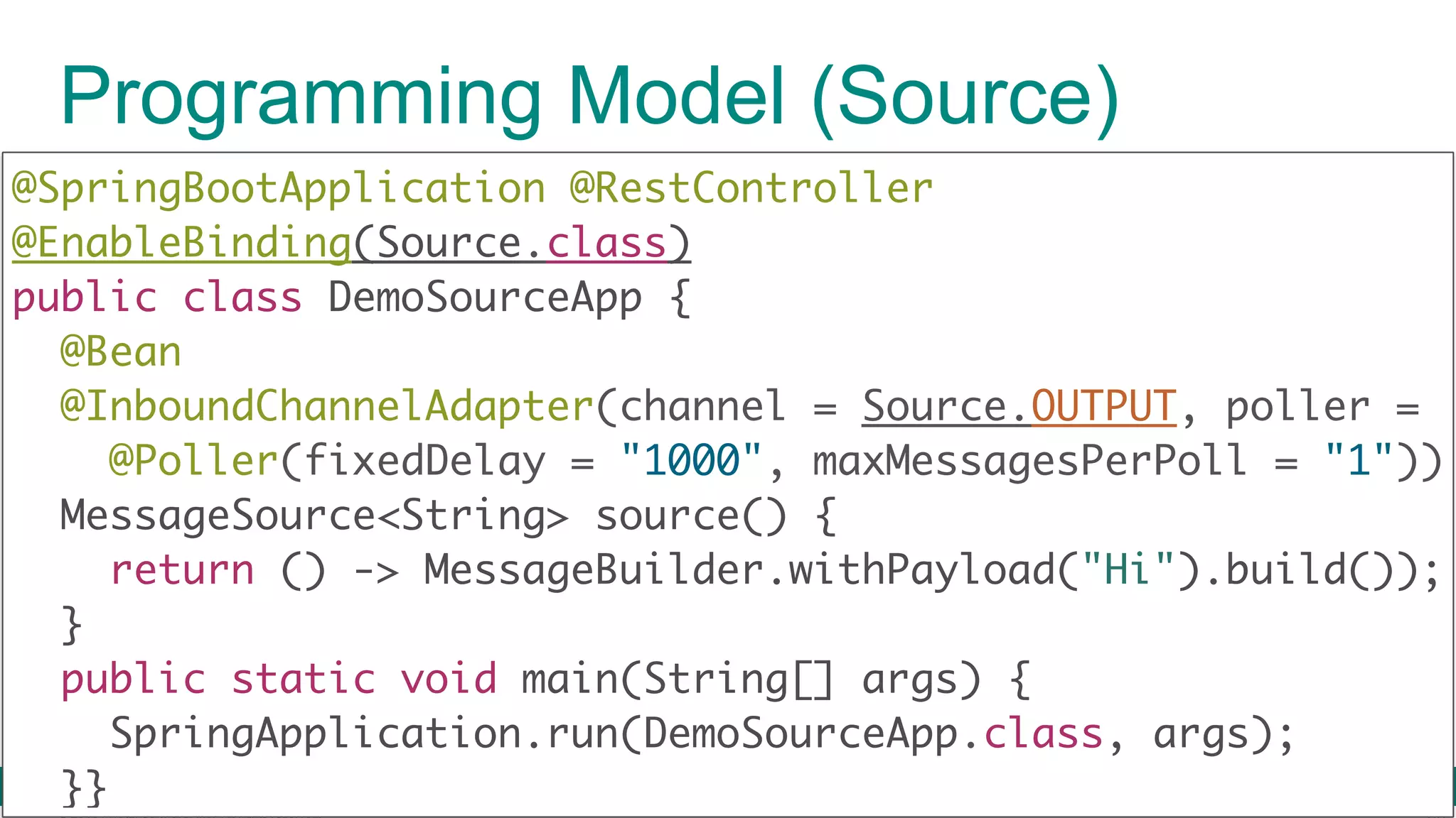 © 2016 Pivotal Software, Inc. All rights reserved. Programming Model (Source) @SpringBootApplication @RestController @EnableBinding(Source.class)  public class DemoSourceApp { @Bean @InboundChannelAdapter(channel = Source.OUTPUT, poller = @Poller(fixedDelay = "1000", maxMessagesPerPoll = "1")) MessageSource<String> source() {  return () -> MessageBuilder.withPayload("Hi").build());  }  public static void main(String[] args) {  SpringApplication.run(DemoSourceApp.class, args);  }} 