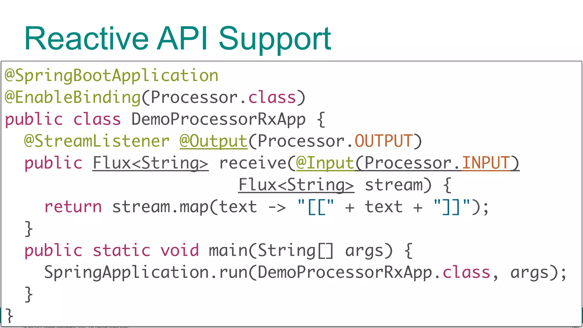 © 2016 Pivotal Software, Inc. All rights reserved. Reactive API Support @SpringBootApplication  @EnableBinding(Processor.class)  public class DemoProcessorRxApp { @StreamListener @Output(Processor.OUTPUT)  public Flux<String> receive(@Input(Processor.INPUT) Flux<String> stream) {  return stream.map(text -> "[[" + text + "]]");  }  public static void main(String[] args) {  SpringApplication.run(DemoProcessorRxApp.class, args);  }  } 
