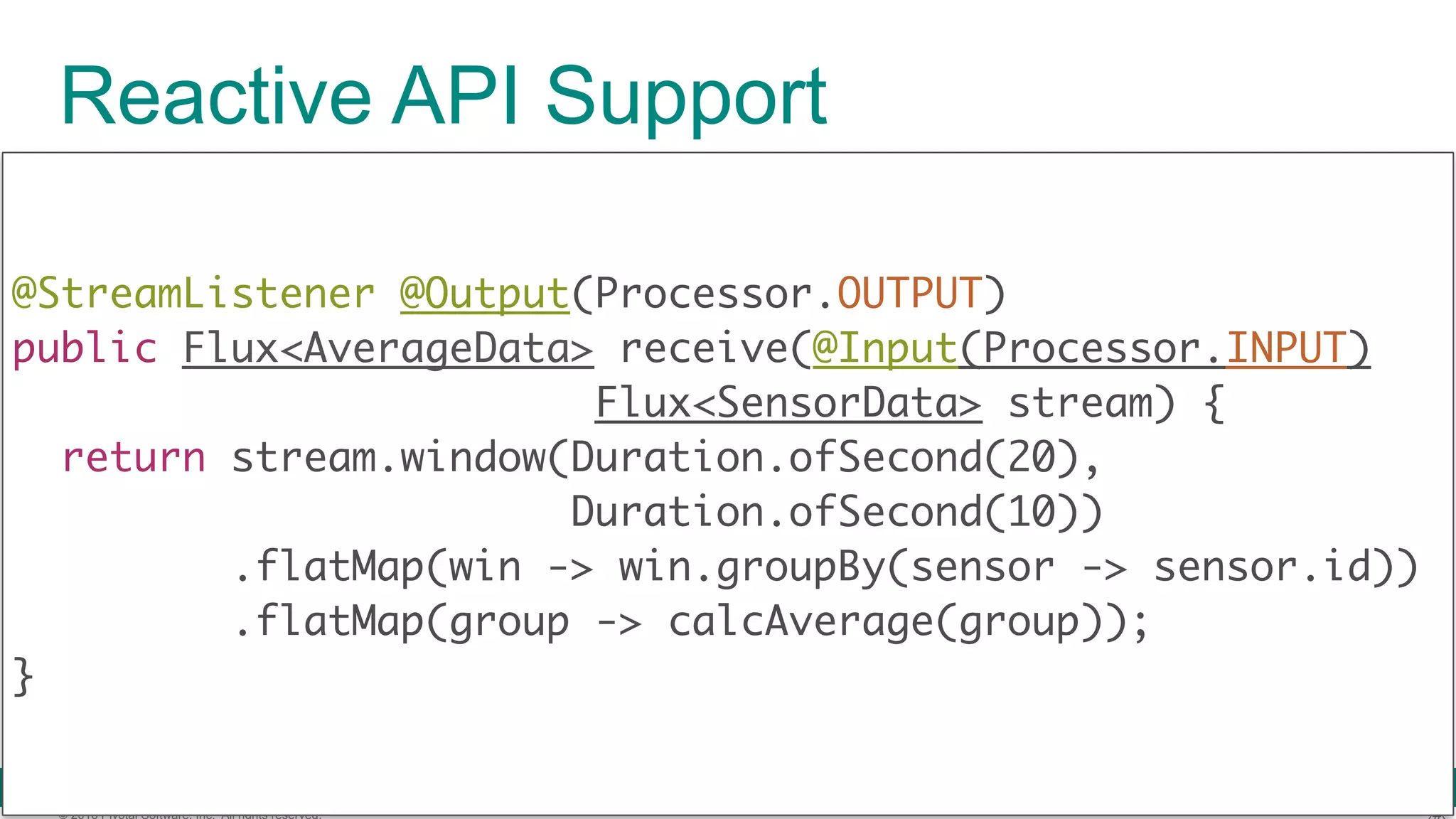 © 2016 Pivotal Software, Inc. All rights reserved. Reactive API Support @StreamListener @Output(Processor.OUTPUT)  public Flux<AverageData> receive(@Input(Processor.INPUT) Flux<SensorData> stream) {  return stream.window(Duration.ofSecond(20), Duration.ofSecond(10)) .flatMap(win -> win.groupBy(sensor -> sensor.id)) .flatMap(group -> calcAverage(group));  } 