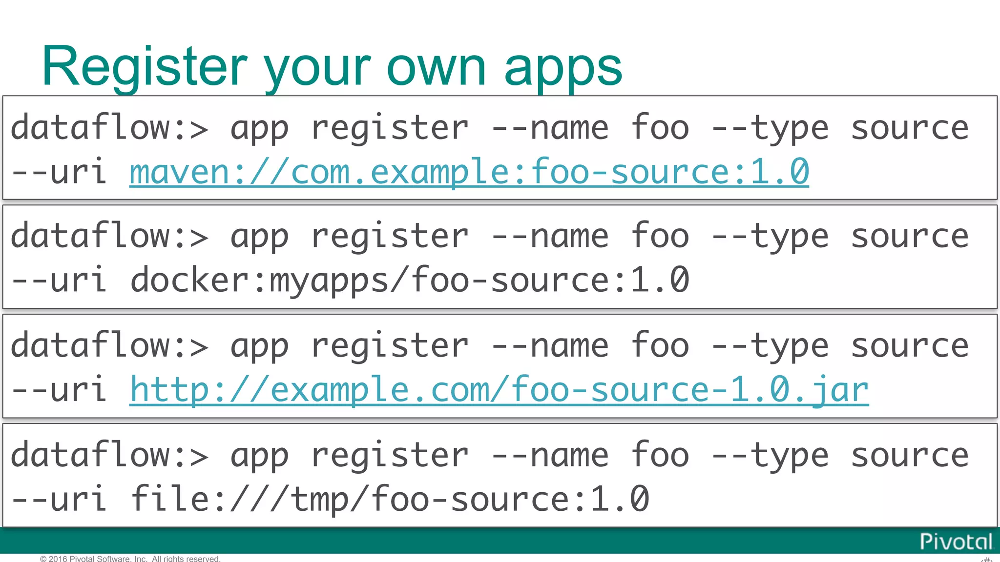 © 2016 Pivotal Software, Inc. All rights reserved. Register your own apps dataflow:> app register --name foo --type source --uri http://example.com/foo-source-1.0.jar dataflow:> app register --name foo --type source --uri maven://com.example:foo-source:1.0 dataflow:> app register --name foo --type source --uri docker:myapps/foo-source:1.0 dataflow:> app register --name foo --type source --uri file:///tmp/foo-source:1.0 