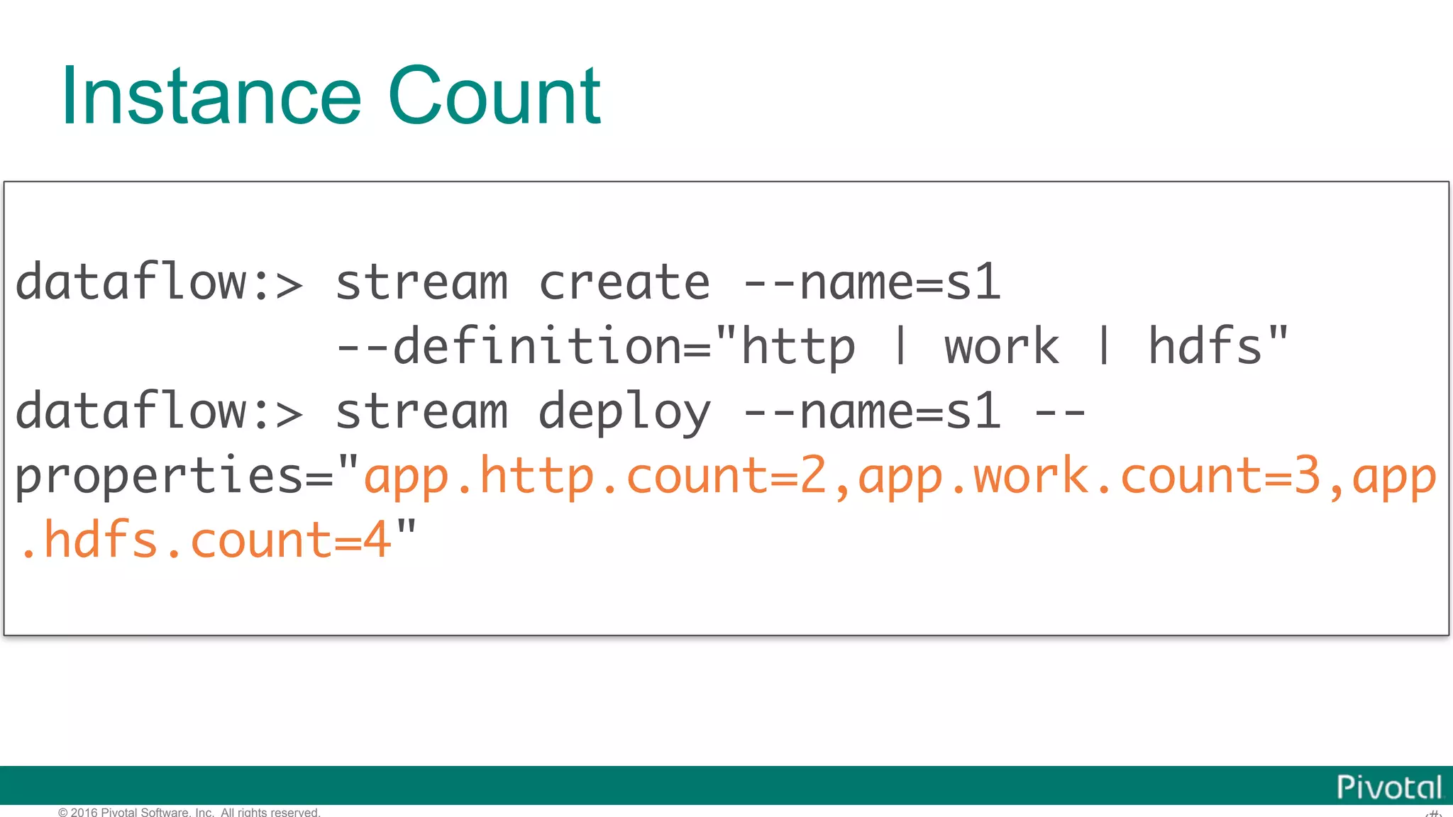© 2016 Pivotal Software, Inc. All rights reserved. Instance Count dataflow:> stream create --name=s1 --definition="http | work | hdfs" dataflow:> stream deploy --name=s1 -- properties="app.http.count=2,app.work.count=3,app .hdfs.count=4" 