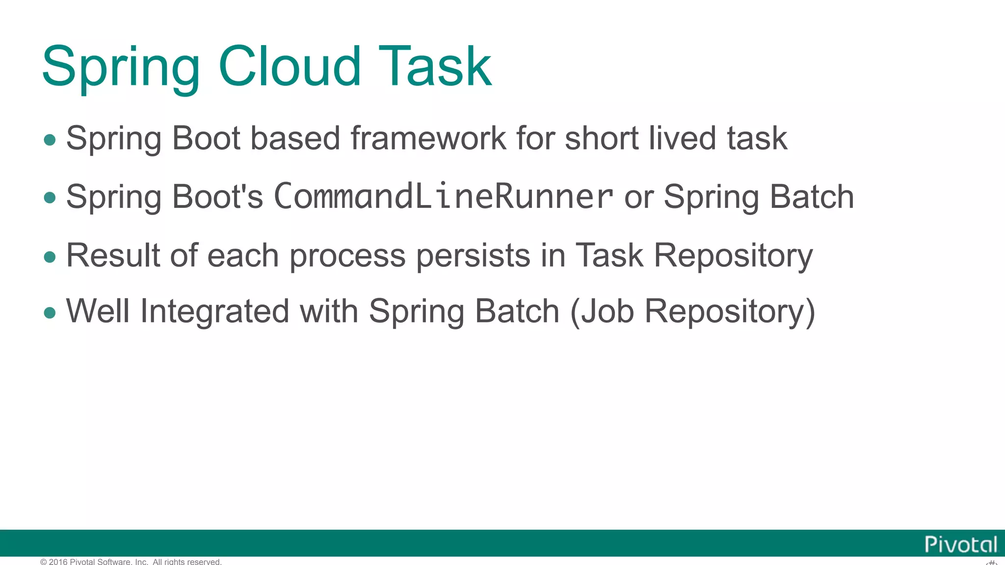 © 2016 Pivotal Software, Inc. All rights reserved. Spring Cloud Task • Spring Boot based framework for short lived task • Spring Boot's CommandLineRunner or Spring Batch • Result of each process persists in Task Repository • Well Integrated with Spring Batch (Job Repository) 