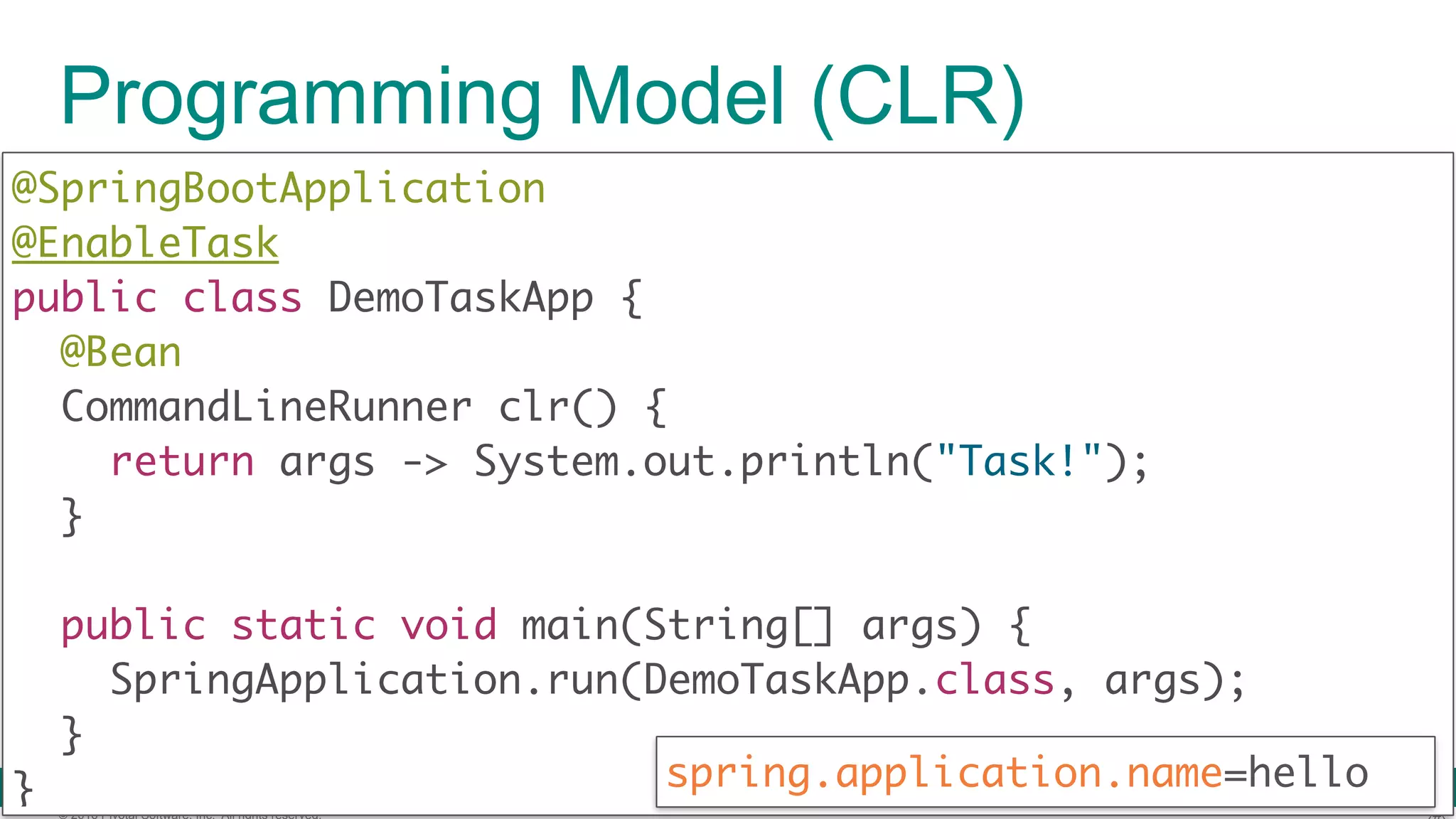 © 2016 Pivotal Software, Inc. All rights reserved. Programming Model (CLR) @SpringBootApplication  @EnableTask public class DemoTaskApp {  @Bean  CommandLineRunner clr() {  return args -> System.out.println("Task!");  }   public static void main(String[] args) {  SpringApplication.run(DemoTaskApp.class, args);  }  } spring.application.name=hello 