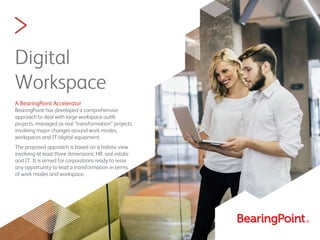 >
Digital
Workspace
A BearingPoint Accelerator
BearingPoint has developed a comprehensive
approach to deal with large workspace outﬁt
projects, managed as real “transformation” projects
involving major changes around work modes,
workspaces and IT/digital equipment.
The proposed approach is based on a holistic view
involving at least three dimensions: HR, real estate
and IT. It is aimed for corporations ready to seize
any opportunity to lead a transformation in terms
of work modes and workspace.
 
