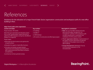 References
Assistance for the relocation of a major French Public Sector organization: construction and workspace outﬁt of a new office
building in Paris
CLIENT BENEFITSOUR APPROACHMARKET DRIVERS REFERENCES CONTACT< >
Digital Workspace | A BearingPoint Accelerator
Key numbers
• 2 buildings
• 46,000 m²
• 2,300 desktops
• 39 months of construction and office layout project
Context and stakes
Project duration: 39 months
More than just a real estate and relocation project,
this is a real “transformation” project that aims at
gathering 2,300 employees coming from 20 different
entities, on a single site.
Project stakes:
• Rationalize the Paris locations and optimize the
occupied surfaces
• Mutualize the support or back-office functions
• Stimulate and develop synergies between
departments and employees by providing them
with a work environment that fosters innovation
and well-being
• and last but not least, generate savings
Major French public sector organization
BearingPoint’s contribution
• PMO: Set-up of the PMO methods and tools,
planning and budget management, risk
management, synthesis of the workspace outﬁt
concepts (requirements), coordination and
mobilization of all the parties involved
• “To be” organization deﬁnition: Implementation of
the support functions optimization as planned,
coordination of the people move to the two
office-buildings
• Change Management: Mobilization, buy-up,
communication, preparation of the
removal/transfer
 