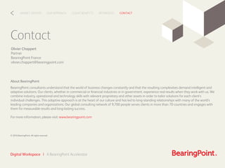 Contact
Olivier Chappert
Partner
BearingPoint France
olivier.chappert@bearingpoint.com
CLIENT BENEFITSOUR APPROACHMARKET DRIVERS REFERENCES CONTACT<
Digital Workspace | A BearingPoint Accelerator
About BearingPoint
BearingPoint consultants understand that the world of business changes constantly and that the resulting complexities demand intelligent and
adaptive solutions. Our clients, whether in commercial or ﬁnancial industries or in government, experience real results when they work with us. We
combine industry, operational and technology skills with relevant proprietary and other assets in order to tailor solutions for each client’s
individual challenges. This adaptive approach is at the heart of our culture and has led to long-standing relationships with many of the world’s
leading companies and organizations. Our global consulting network of 9,700 people serves clients in more than 70 countries and engages with
them for measurable results and long-lasting success.
For more information, please visit: www.bearingpoint.com
© 2016 BearingPoint. All rights reserved
 