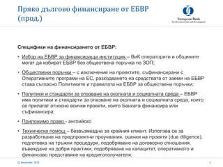 Пряко дългово финансиране от ЕБВР
(прод.)
22 November, 2016 3
Специфики на финансирането от ЕБВР:
• Избор на ЕБВР за финансираща институция – ВиК операторите и общините
могат да избират ЕБВР без обществена поръчка по ЗОП;
• Обществени поръчки – с изключение на проектите, съфинансирани с
Оперативните програми на ЕС, разходването на средствата от заеми на ЕБВР
става съгласно Политиките и правилата на ЕБВР за обществени поръчки;
• Политики и стандарти за опазване на околната и социалната среда – ЕБВР
има политики и стандарти за опазване на околната и социалната среда, които
се прилагат относно всички проекти, които Банката финансира или
съфинансира;
• Приложимо право - английско
• Техническа помощ – безвъзмездна за крайния клиент. Използва се за
разработване на предпроектни проучвания, оценки на проекти (due diligence),
подготовка на тръжни процедури, подобряване на договорно отношения,
въвеждане на добри практики, подобряване на капацитет, оперативното и
финансово представяне на кредитополучателя;
 