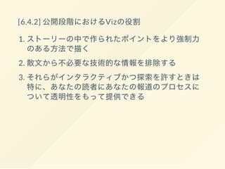 [6.4.1] レポーティングの段階におけるVizの役割
1. あなたの報道以外に対してテーマや疑問を見分け
るのに役にたつ
2. データの中の良いストーリーとなるはずれ値や確
実でないエラーを見分ける
3. 代表例の発見を手助けする
4. あなたの報道の全体像をみせる
 