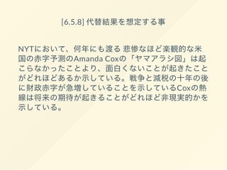 [6.5.8] 代替結果を想定する事
NYTにおいて、何年にも渡る悲惨なほど楽観的な米
国の赤字予測のAmanda Coxの「ヤマアラシ図」は起
こらなかったことより、面白くないことが起きたこと
がどれほどあるか示している。戦争と減税の十年の後
に財政赤字が急増していることを示しているCoxの熱
線は将来の期待が起きることがどれほど非現実的かを
示している。
 
