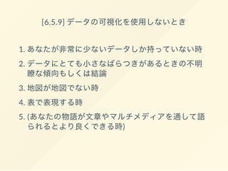 [6.5.9] データの可視化を使用しないとき
1. あなたが非常に少ないデータしか持っていない時
2. データにとても小さなばらつきがあるときの不明
瞭な傾向もしくは結論
3. 地図が地図でない時
4. 表で表現する時
5. (あなたの物語が文章やマルチメディアを通して語
られるとより良くできる時)
 