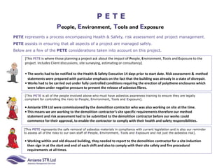 P E T E
People, Environment, Tools and Exposure
PETE represents a process encompassing Health & Safety, risk assessment and project management.
PETE assists in ensuring that all aspects of a project are managed safely.
Below are a few of the PETE considerations taken into account on this project.
[This PETE is all of the people involved above who must have asbestos awareness training to ensure they are legally
compliant for controlling the risks to People, Environment, Tools and Exposure].
• Amiante STR Ltd were commissioned by the demolition contractor who was also working on site at the time.
• This means we are working to the demolition contractor’s site specific requirements therefore our method
statement and risk assessment had to be submitted to the demolition contractor before our works could
commence for their approval, to enable the contractor to comply with their health and safety responsibilities.
[This PETE represents the safe removal of asbestos materials in compliance with current legislation and is also our reminder
to assess all of the risks to our own staff of People, Environment, Tools and Exposure and not just the asbestos risk].
• Working within and old disused building, they needed to report to the demolition contractor for a site induction
then sign in at the start and end of each shift and also to comply with their site safety and fire procedural
requirements at all times.
[This PETE is where those planning a project ask about the impact of People, Environment, Tools and Exposure to the
project. Includes Client discussions, site surveying, estimating or consultancy].
• The works had to be notified to the Health & Safety Executive 14 days prior to start date. Risk assessment & method
statements were prepared with particular emphasis on the fact that the building was already in a state of disrepair.
• Works had to be carried out under fully controlled conditions requiring the erection of polythene enclosures which
were taken under negative pressure to prevent the release of asbestos fibres.
 
