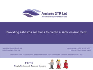 Providing asbestos solutions to create a safer environment
www.amiantestr.co.uk
enq@amiante.co.uk
Hampshire: 023 9223 0700
London: 020 8531 4969
Head Office: Unit 5, Falcon Court, Parklands Business Park, Forest Road, Denmead, Hampshire, PO7 6BZ
People, Environment, Tools and Exposure
P E T E
 