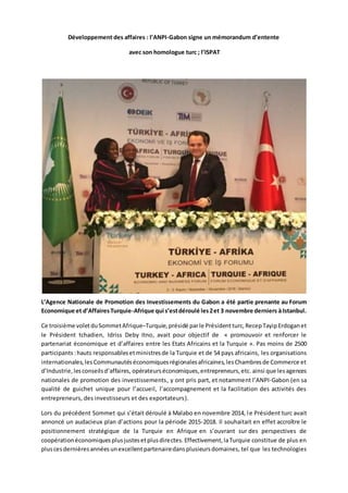 Développement des affaires : l’ANPI-Gabon signe un mémorandum d’entente
avec son homologue turc ; l’ISPAT
L’Agence Nationale de Promotion des Investissements du Gabon a été partie prenante au Forum
Economique et d’AffairesTurquie-Afrique qui s’estdéroulé les2et 3 novembre derniers à Istanbul.
Ce troisième voletduSommetAfrique–Turquie, présidé parle Président turc, RecepTayipErdoganet
le Président tchadien, Idriss Deby Itno, avait pour objectif de « promouvoir et renforcer le
partenariat économique et d’affaires entre les Etats Africains et la Turquie ». Pas moins de 2500
participants :hauts responsablesetministresde la Turquie et de 54 pays africains, les organisations
internationales, lesCommunautéséconomiquesrégionalesafricaines,lesChambresde Commerce et
d’Industrie,lesconseilsd’affaires, opérateurséconomiques,entrepreneurs,etc. ainsi que lesagences
nationales de promotion des investissements, y ont pris part, et notamment l’ANPI-Gabon (en sa
qualité de guichet unique pour l’accueil, l’accompagnement et la facilitation des activités des
entrepreneurs, des investisseurs et des exportateurs).
Lors du précédent Sommet qui s’était déroulé à Malabo en novembre 2014, le Président turc avait
annoncé un audacieux plan d’actions pour la période 2015-2018. Il souhaitait en effet accroître le
positionnement stratégique de la Turquie en Afrique en s’ouvrant sur des perspectives de
coopérationéconomiquesplusjustesetplusdirectes.Effectivement,laTurquie constitue de plus en
pluscesdernièresannéesunexcellentpartenairedansplusieursdomaines, tel que les technologies
 