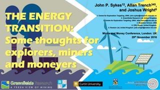THE ENERGY
TRANSITION:
Some thoughts for
explorers, miners
and moneyers
John P. Sykes12, Allan Trench345,
and Joshua Wright6
1. Centre for Exploration Targeting, UWA: john.sykes@research.uwa.edu.au
2. Greenfields Research Ltd, United Kingdom
3. Centre for Exploration Targeting, UWA: allan.trench@uwa.edu.au
4. Business School, UWA
5. CRU Group, United Kingdom.
6. Rowton Ltd, United Kingdom: josh.wright@rowton-ltd.com
Mines and Money Conference, London: UK
29th November 2016
 
