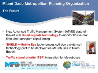 • New Advanced Traffic Management System (ATMS) state-of-
the-art with Smart signals technology to monitor flow in real
time and reprogram signal timing
• SHIELD + Mobile Eye (autonomous collision avoidance)
technology pilot to be deployed on Metrobuses in Miami
Beach.
• Traffic signal priority (TSP) integration for Metrobuses
The Future
 