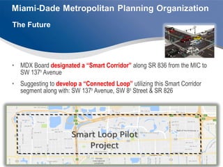 • MDX Board designated a “Smart Corridor” along SR 836 from the MIC to
SW 137th
Avenue
• Suggesting to develop a “Connected Loop” utilizing this Smart Corridor
segment along with: SW 137th
Avenue, SW 8th
Street & SR 826
The Future
 