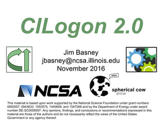 Jim Basney
jbasney@ncsa.illinois.edu
November 2016
CILogon 2.0
This material is based upon work supported by the National Science Foundation under grant numbers
0850557, 0943633, 1053575, 1440609, and 1547268 and by the Department of Energy under award
number DE-SC0008597. Any opinions, findings, and conclusions or recommendations expressed in this
material are those of the authors and do not necessarily reflect the views of the United States
Government or any agency thereof.
 