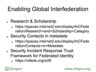 CILogon www.cilogon.org
Enabling Global Interfederation
❏ Research & Scholarship
❏ https://spaces.internet2.edu/display/InCFede
ration/Research+and+Scholarship+Category
❏ Security Contacts in metadata
❏ https://spaces.internet2.edu/display/InCFede
ration/Contacts+in+Metadata
❏ Security Incident Response Trust
Framework for Federated Identity
❏ https://refeds.org/sirtfi
 
