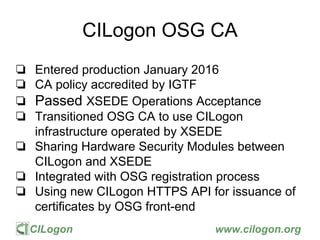 CILogon www.cilogon.org
CILogon OSG CA
❏ Entered production January 2016
❏ CA policy accredited by IGTF
❏ Passed XSEDE Operations Acceptance
❏ Transitioned OSG CA to use CILogon
infrastructure operated by XSEDE
❏ Sharing Hardware Security Modules between
CILogon and XSEDE
❏ Integrated with OSG registration process
❏ Using new CILogon HTTPS API for issuance of
certificates by OSG front-end
 